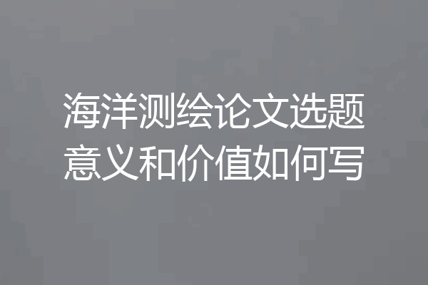海洋测绘论文选题意义和价值如何写