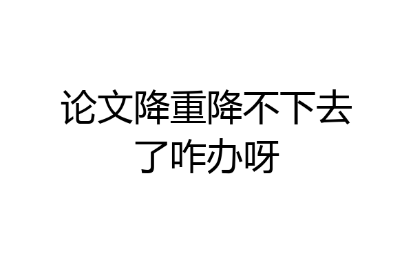 论文降重降不下去了咋办呀