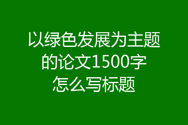 以绿色发展为主题的论文1500字怎么写标题