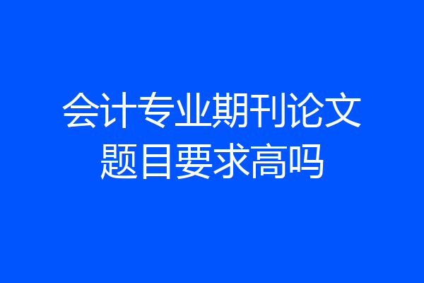 会计专业期刊论文题目要求高吗