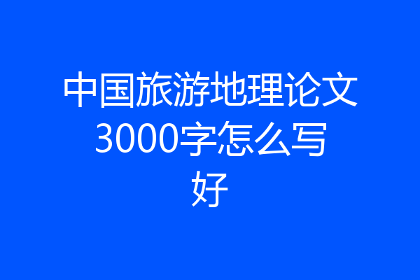 中国旅游地理论文3000字怎么写好
