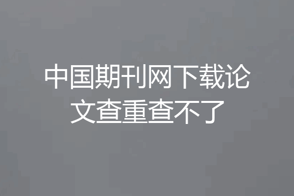 中国期刊网下载论文查重查不了