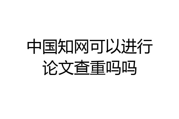 中国知网可以进行论文查重吗吗