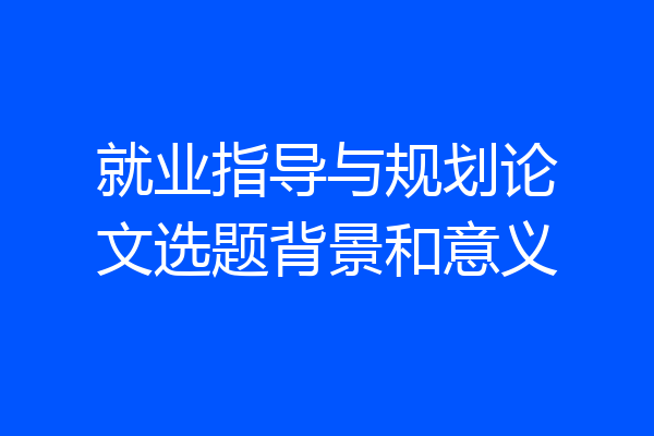 就业指导与规划论文选题背景和意义
