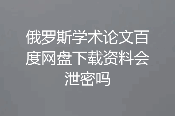 俄罗斯学术论文百度网盘下载资料会泄密吗