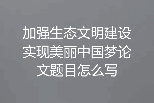 加强生态文明建设实现美丽中国梦论文题目怎么写