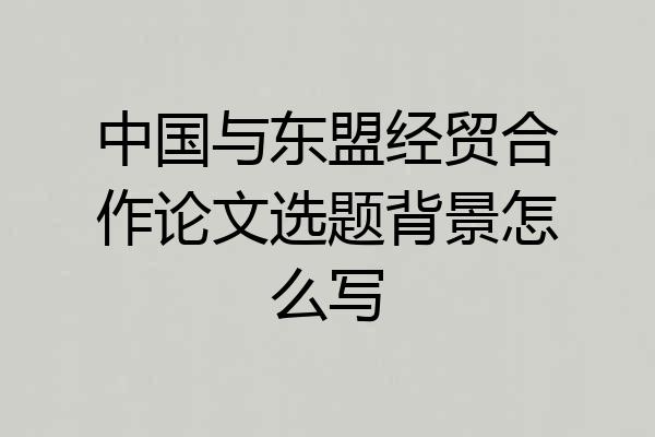 中国与东盟经贸合作论文选题背景怎么写