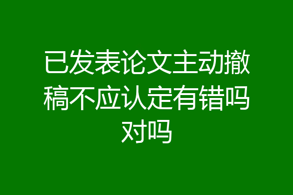 已发表论文主动撤稿不应认定有错吗对吗