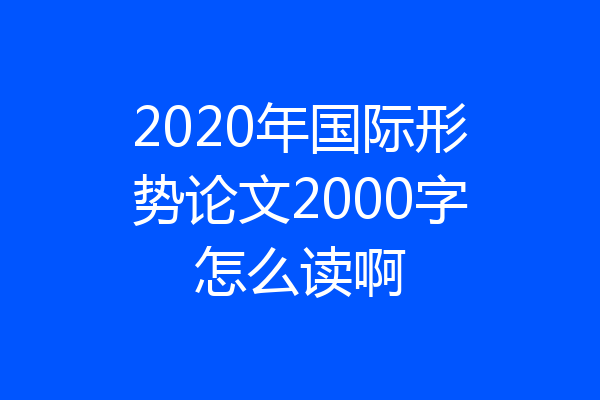 2020年国际形势论文2000字怎么读啊