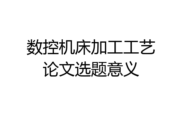 数控机床加工工艺论文选题意义