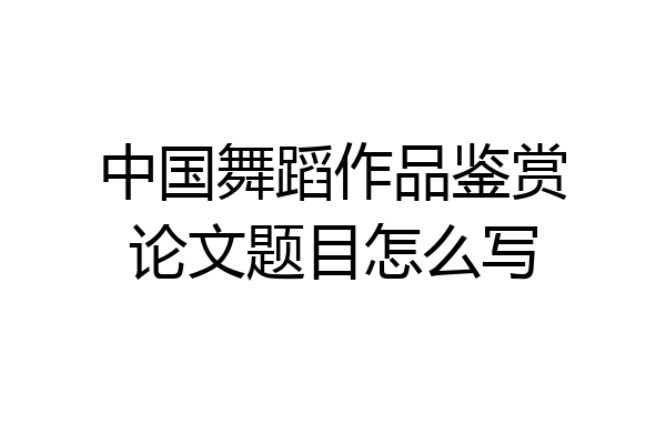 中国舞蹈作品鉴赏论文题目怎么写