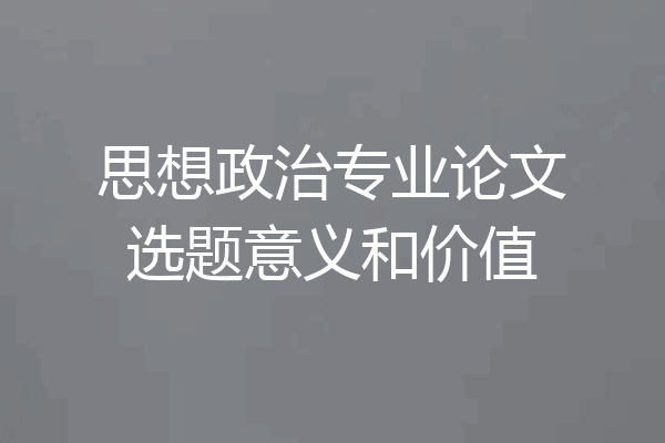 思想政治专业论文选题意义和价值