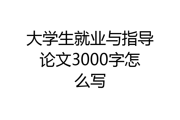 大学生就业与指导论文3000字怎么写