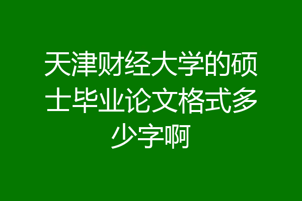 天津财经大学的硕士毕业论文格式多少字啊