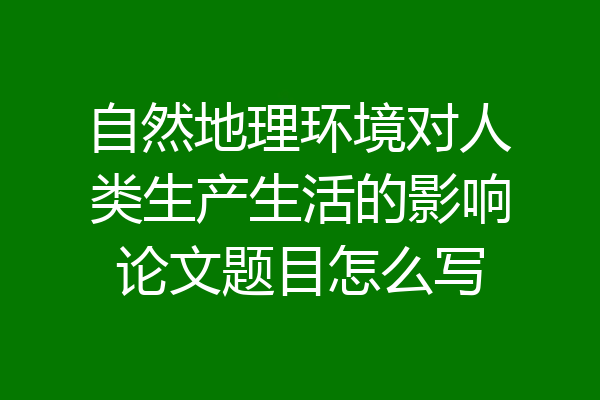 自然地理环境对人类生产生活的影响论文题目怎么写