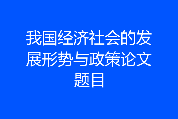 我国经济社会的发展形势与政策论文题目