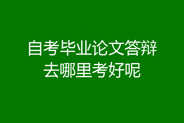 自考毕业论文答辩去哪里考好呢