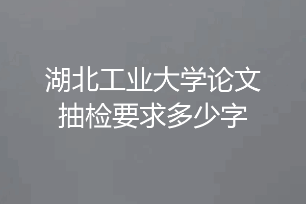 湖北工业大学论文抽检要求多少字