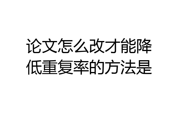 论文怎么改才能降低重复率的方法是