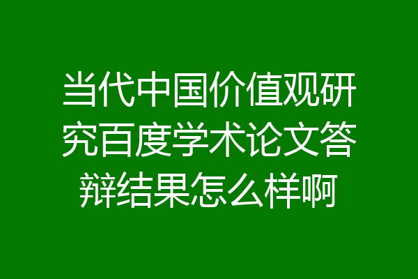 当代中国价值观研究百度学术论文答辩结果怎么样啊