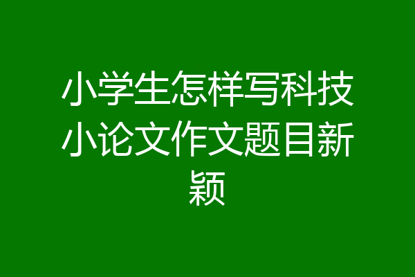 小学生怎样写科技小论文作文题目新颖