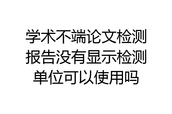 学术不端论文检测报告没有显示检测单位可以使用吗