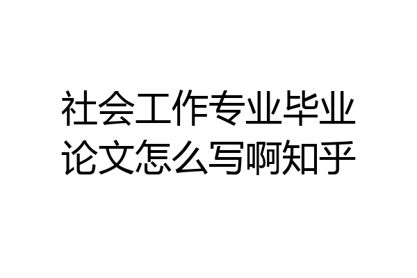 社会工作专业毕业论文怎么写啊知乎