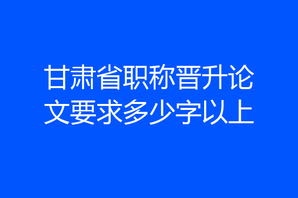 甘肃省职称晋升论文要求多少字以上
