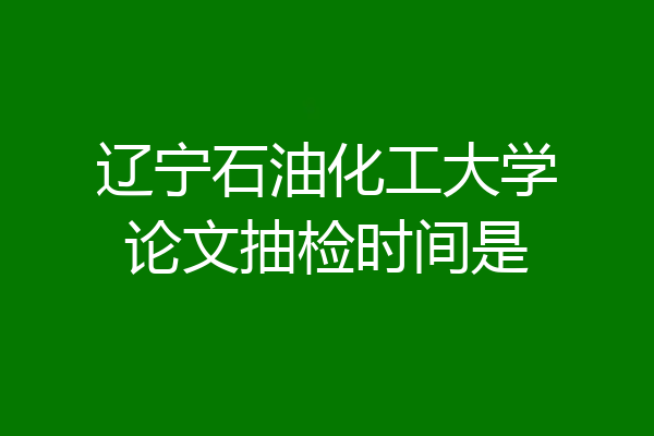 辽宁石油化工大学论文抽检时间是