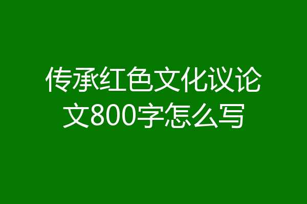 传承红色文化议论文800字怎么写
