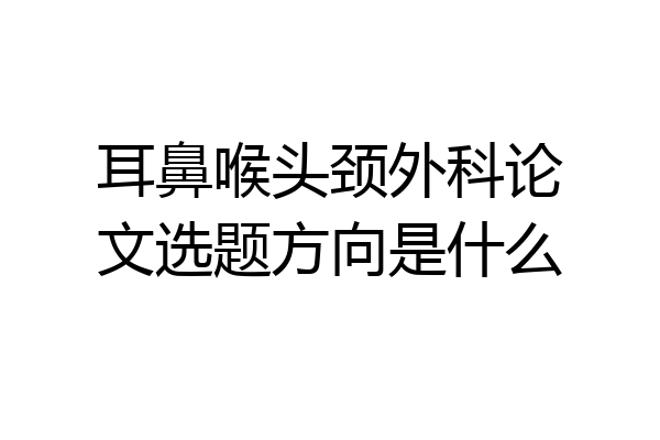 耳鼻喉头颈外科论文选题方向是什么