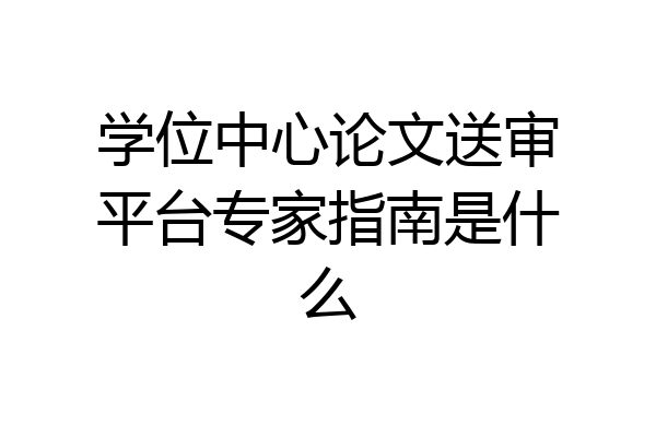 学位中心论文送审平台专家指南是什么