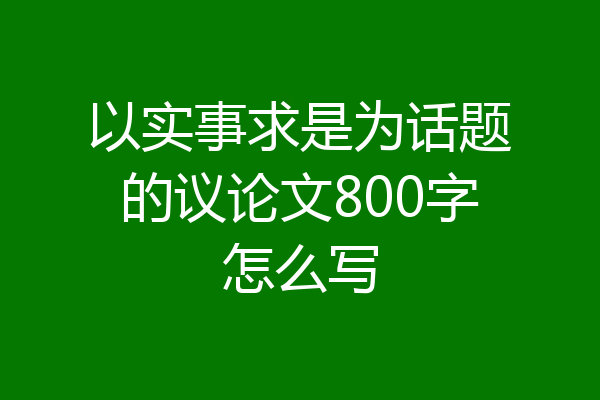 以实事求是为话题的议论文800字怎么写