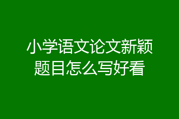 小学语文论文新颖题目怎么写好看