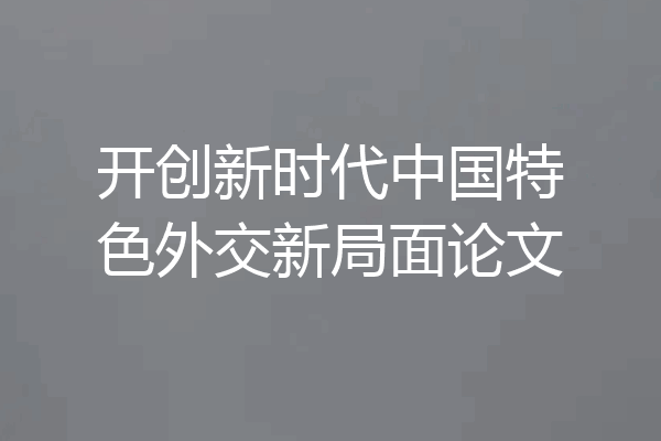 开创新时代中国特色外交新局面论文
