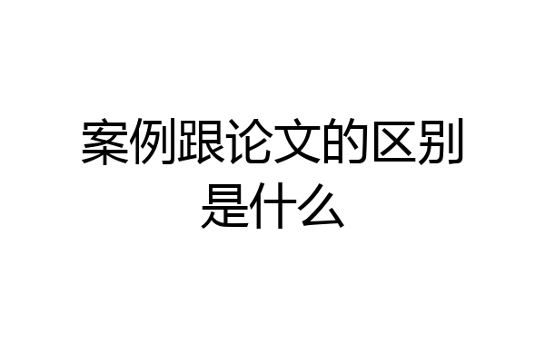 案例跟论文的区别是什么