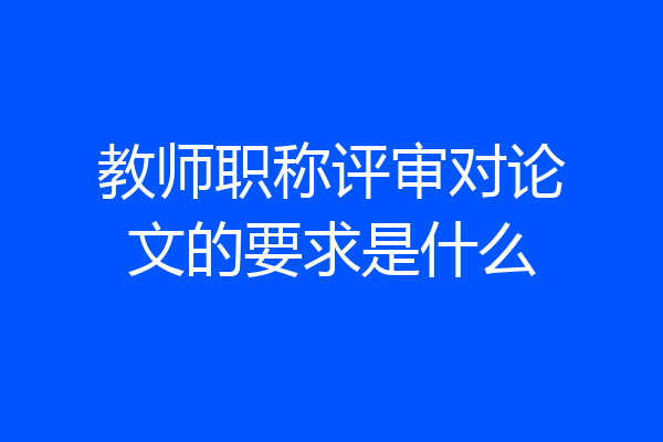 教师职称评审对论文的要求是什么