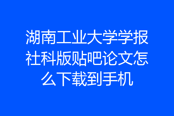 湖南工业大学学报社科版贴吧论文怎么下载到手机