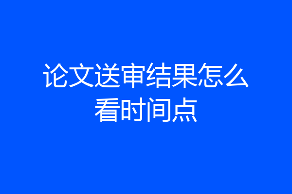 论文送审结果怎么看时间点