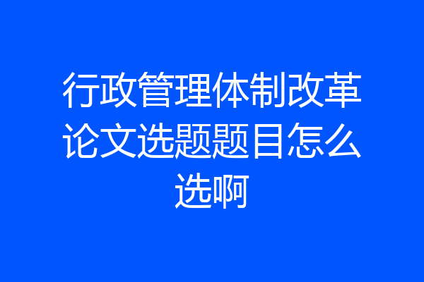 行政管理体制改革论文选题题目怎么选啊