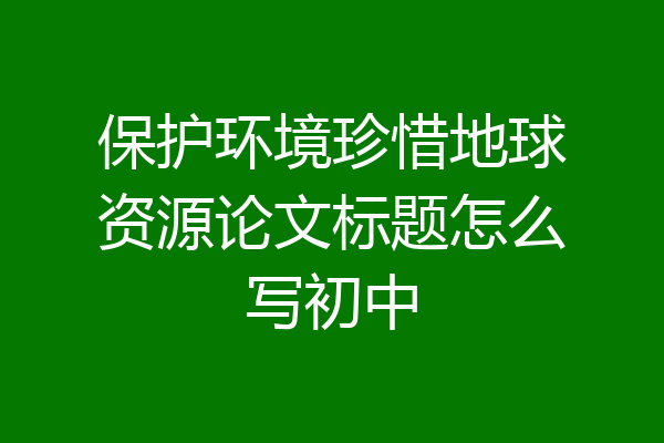 保护环境珍惜地球资源论文标题怎么写初中