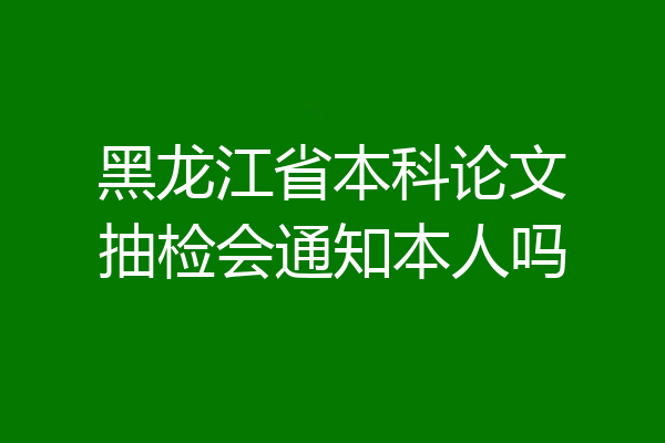 黑龙江省本科论文抽检会通知本人吗
