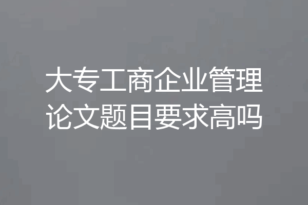 大专工商企业管理论文题目要求高吗