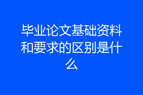 毕业论文基础资料和要求的区别是什么