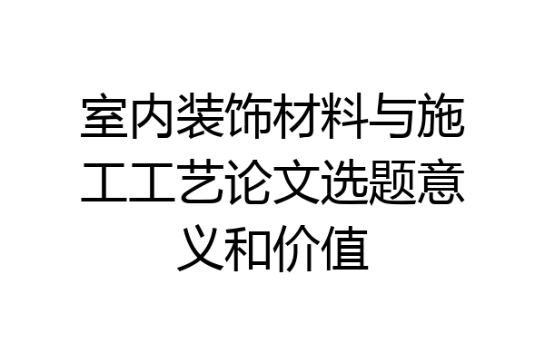 室内装饰材料与施工工艺论文选题意义和价值