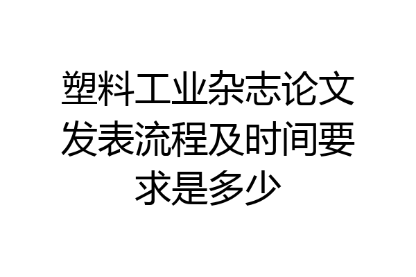 塑料工业杂志论文发表流程及时间要求是多少