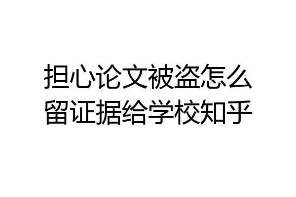 担心论文被盗怎么留证据给学校知乎