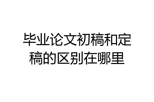 毕业论文初稿和定稿的区别在哪里