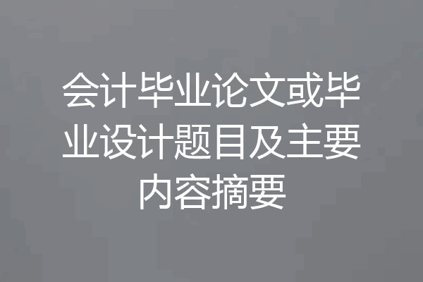 会计毕业论文或毕业设计题目及主要内容摘要