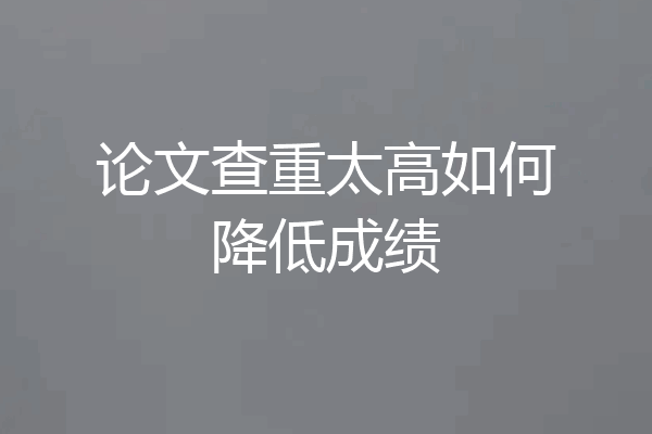 论文查重太高如何降低成绩